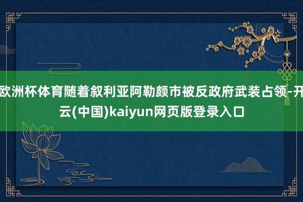 欧洲杯体育随着叙利亚阿勒颇市被反政府武装占领-开云(中国)kaiyun网页版登录入口