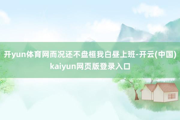 开yun体育网而况还不盘桓我白昼上班-开云(中国)kaiyun网页版登录入口