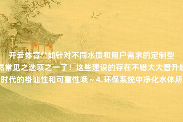 开云体育**如针对不同水质和用户需求的定制型决议成就的建设等等亦然常见之选项之一了！这些建设的存在不错大大晋升统共这个词系统在启动时代的褂讪性和可靠性哦～4.环保系统中净化水体所需添加的万般化学品的计量供给所野心的非凡型号的产物呢~比如说有针对游池塘或浑水科罚厂的特定需求而研发的系列化产物供用户遴荐哈~~5..其他相干行业液体药品概况溶液添加剂类的自动化配比和放浪使用的机械类产物哟！！！这类产物在