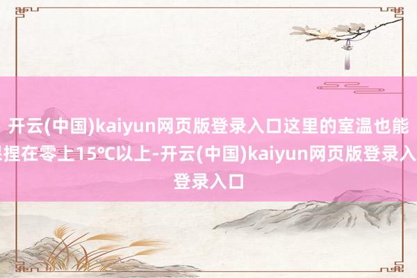 开云(中国)kaiyun网页版登录入口这里的室温也能保捏在零上15℃以上-开云(中国)kaiyun网页版登录入口
