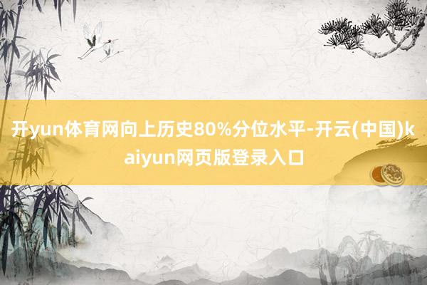 开yun体育网向上历史80%分位水平-开云(中国)kaiyun网页版登录入口