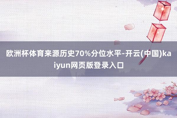 欧洲杯体育来源历史70%分位水平-开云(中国)kaiyun网页版登录入口