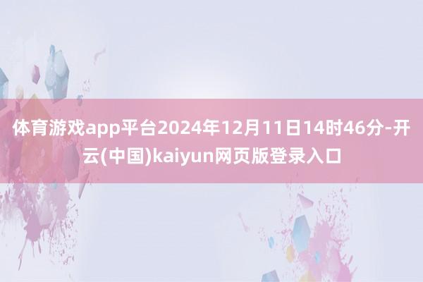 体育游戏app平台2024年12月11日14时46分-开云(中国)kaiyun网页版登录入口