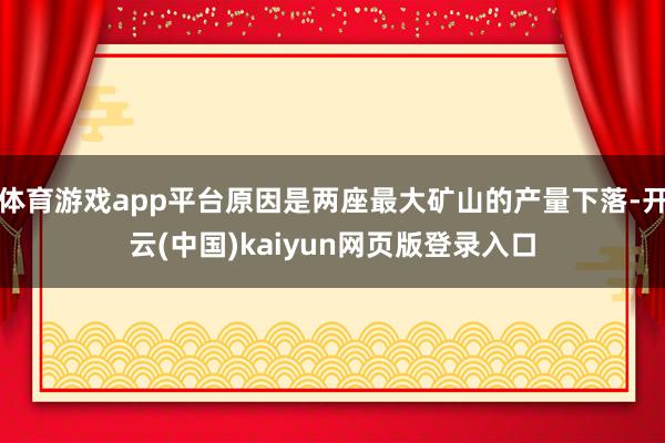 体育游戏app平台原因是两座最大矿山的产量下落-开云(中国)kaiyun网页版登录入口