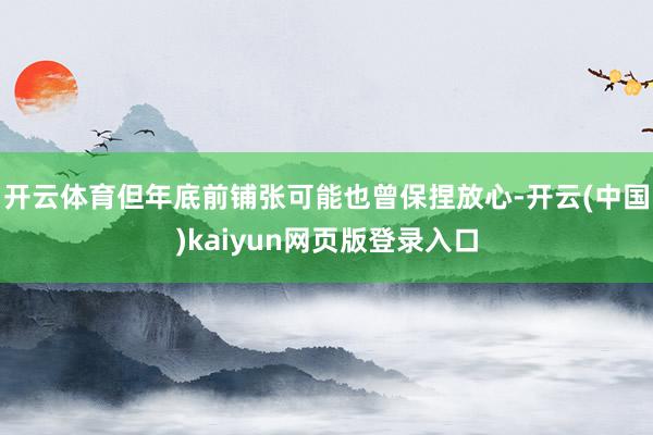 开云体育但年底前铺张可能也曾保捏放心-开云(中国)kaiyun网页版登录入口