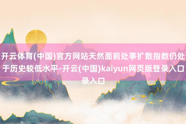 开云体育(中国)官方网站天然面前处事扩散指数仍处于历史较低水平-开云(中国)kaiyun网页版登录入口