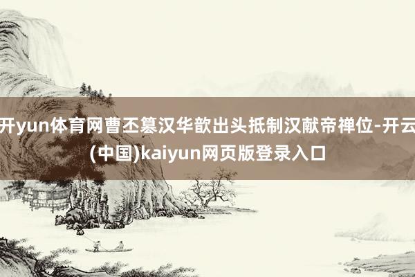 开yun体育网曹丕篡汉华歆出头抵制汉献帝禅位-开云(中国)kaiyun网页版登录入口