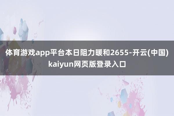 体育游戏app平台本日阻力暖和2655-开云(中国)kaiyun网页版登录入口