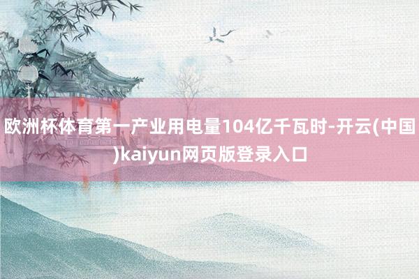欧洲杯体育第一产业用电量104亿千瓦时-开云(中国)kaiyun网页版登录入口