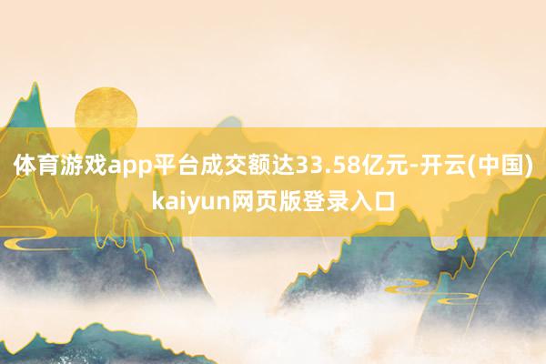 体育游戏app平台成交额达33.58亿元-开云(中国)kaiyun网页版登录入口