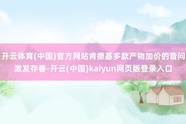 开云体育(中国)官方网站肯德基多款产物加价的音问激发存眷-开云(中国)kaiyun网页版登录入口