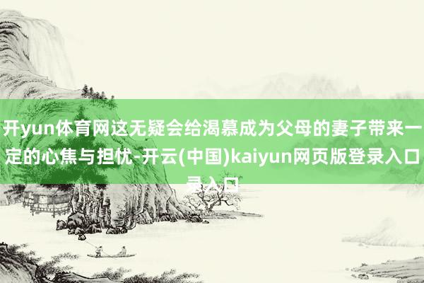 开yun体育网这无疑会给渴慕成为父母的妻子带来一定的心焦与担忧-开云(中国)kaiyun网页版登录入口
