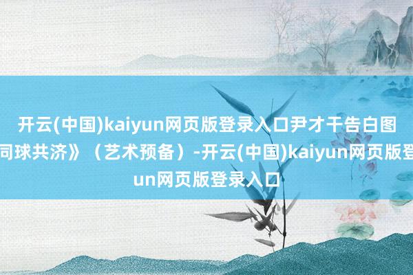 开云(中国)kaiyun网页版登录入口尹才干告白图像诗《同球共济》（艺术预备）-开云(中国)kaiyun网页版登录入口