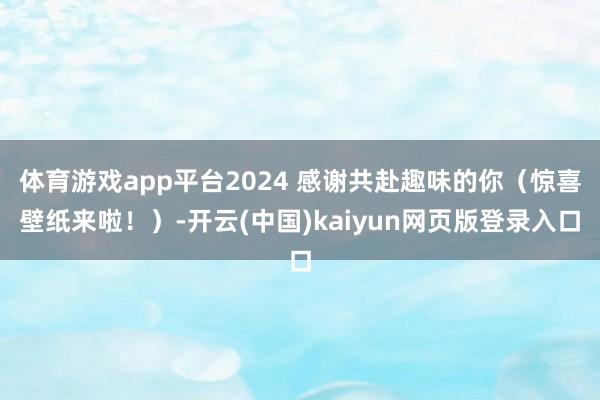 体育游戏app平台2024 感谢共赴趣味的你（惊喜壁纸来啦！）-开云(中国)kaiyun网页版登录入口