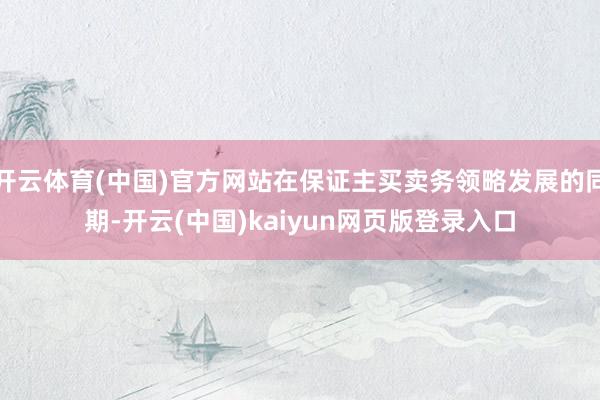 开云体育(中国)官方网站在保证主买卖务领略发展的同期-开云(中国)kaiyun网页版登录入口