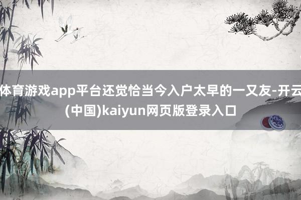 体育游戏app平台还觉恰当今入户太早的一又友-开云(中国)kaiyun网页版登录入口