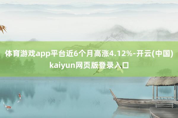 体育游戏app平台近6个月高涨4.12%-开云(中国)kaiyun网页版登录入口