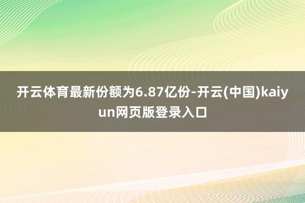开云体育最新份额为6.87亿份-开云(中国)kaiyun网页版登录入口