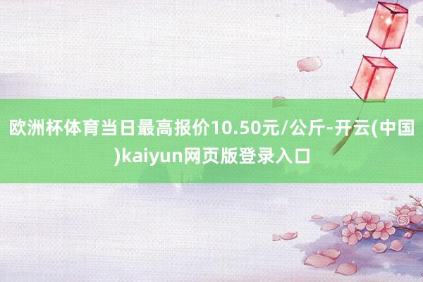 欧洲杯体育当日最高报价10.50元/公斤-开云(中国)kaiyun网页版登录入口