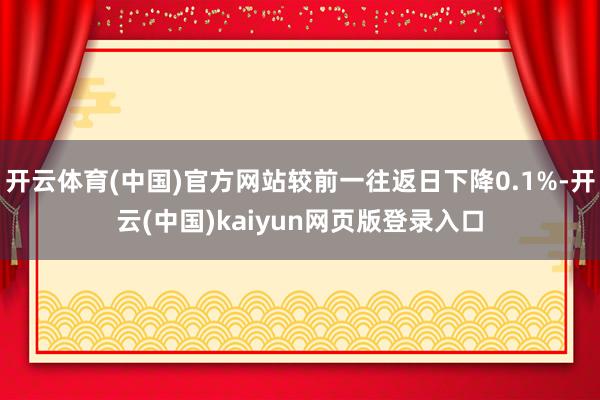 开云体育(中国)官方网站较前一往返日下降0.1%-开云(中国)kaiyun网页版登录入口