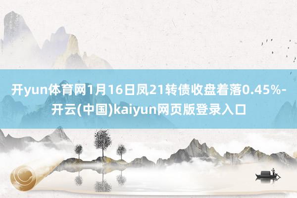 开yun体育网1月16日凤21转债收盘着落0.45%-开云(中国)kaiyun网页版登录入口