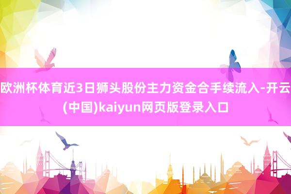 欧洲杯体育近3日狮头股份主力资金合手续流入-开云(中国)kaiyun网页版登录入口