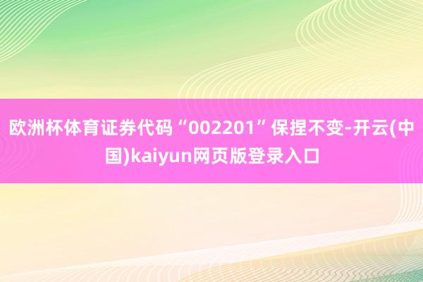欧洲杯体育证券代码“002201”保捏不变-开云(中国)kaiyun网页版登录入口