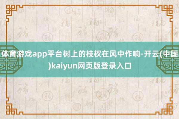 体育游戏app平台树上的枝杈在风中作响-开云(中国)kaiyun网页版登录入口