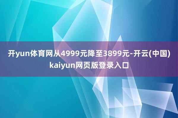 开yun体育网从4999元降至3899元-开云(中国)kaiyun网页版登录入口