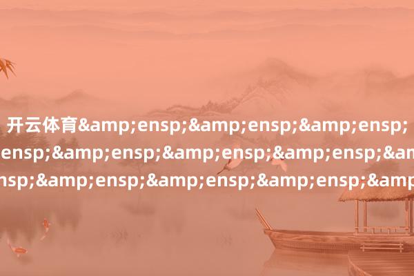 开云体育&ensp;&ensp;&ensp;&ensp;&ensp;&ensp;&ensp;&ensp;&ensp;&ensp;&ensp;&ensp;&ensp;&ensp;&ensp;&ensp;&ensp;&ensp;&ensp;&ensp;&ensp;&ensp;&ensp;&ensp;&ensp;财通证券钞票处理有限公司            -开云(中国)kaiyun网页版登录入口