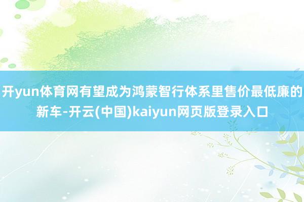开yun体育网有望成为鸿蒙智行体系里售价最低廉的新车-开云(中国)kaiyun网页版登录入口