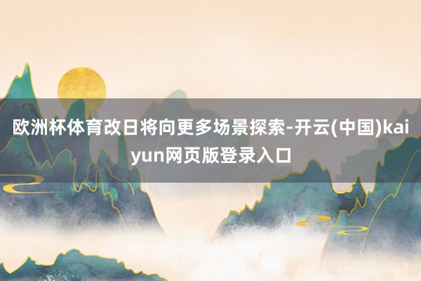欧洲杯体育改日将向更多场景探索-开云(中国)kaiyun网页版登录入口