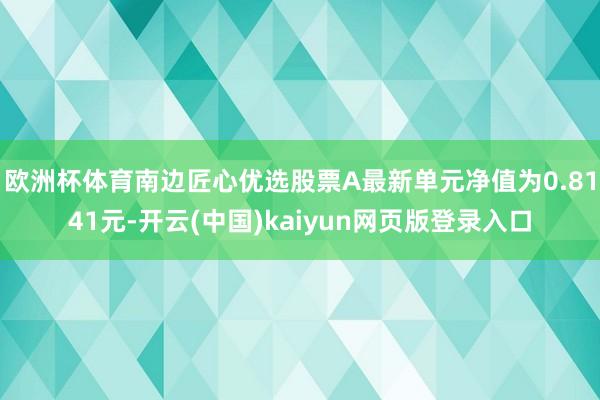 欧洲杯体育南边匠心优选股票A最新单元净值为0.8141元-开云(中国)kaiyun网页版登录入口