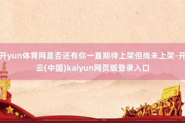开yun体育网是否还有你一直期待上架但尚未上架-开云(中国)kaiyun网页版登录入口