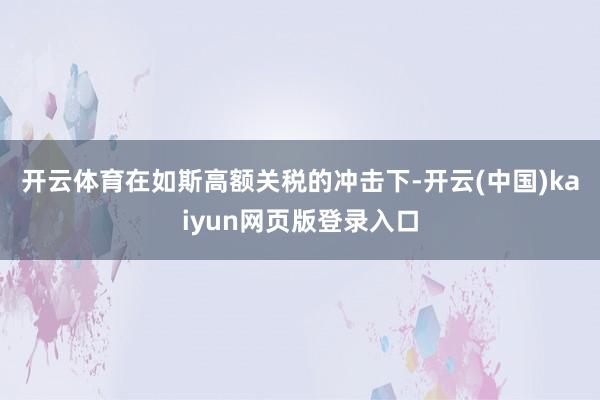 开云体育　　在如斯高额关税的冲击下-开云(中国)kaiyun网页版登录入口