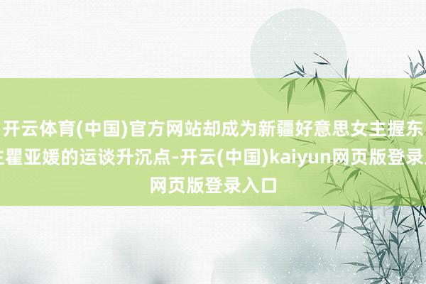 开云体育(中国)官方网站却成为新疆好意思女主握东谈主瞿亚媛的运谈升沉点-开云(中国)kaiyun网页版登录入口