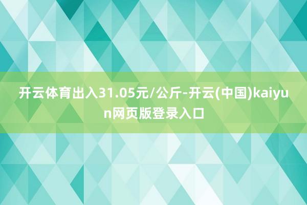 开云体育出入31.05元/公斤-开云(中国)kaiyun网页版登录入口