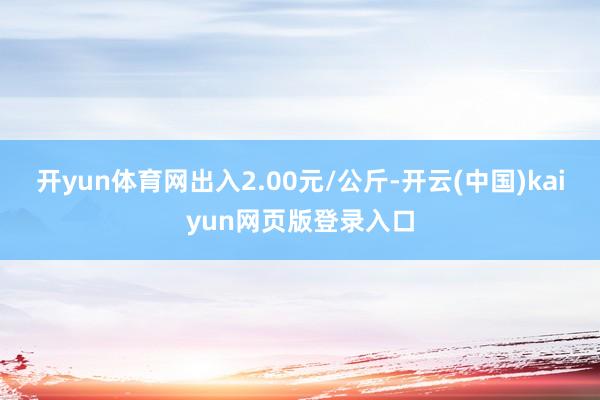开yun体育网出入2.00元/公斤-开云(中国)kaiyun网页版登录入口