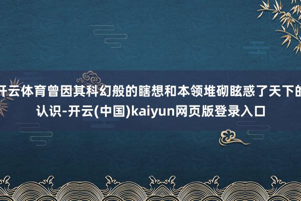 开云体育曾因其科幻般的瞎想和本领堆砌眩惑了天下的认识-开云(中国)kaiyun网页版登录入口