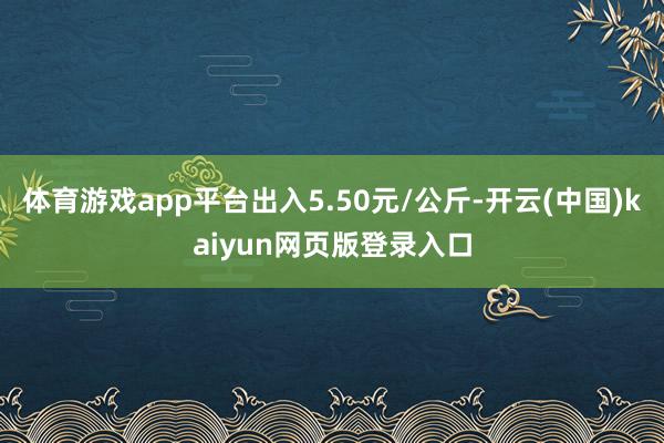 体育游戏app平台出入5.50元/公斤-开云(中国)kaiyun网页版登录入口