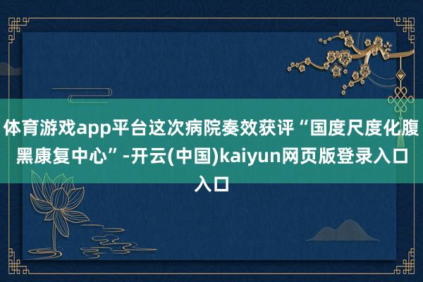 体育游戏app平台这次病院奏效获评“国度尺度化腹黑康复中心”-开云(中国)kaiyun网页版登录入口