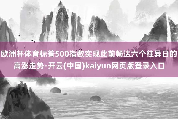 欧洲杯体育标普500指数实现此前畅达六个往异日的高涨走势-开云(中国)kaiyun网页版登录入口