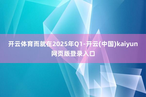 开云体育而就在2025年Q1-开云(中国)kaiyun网页版登录入口
