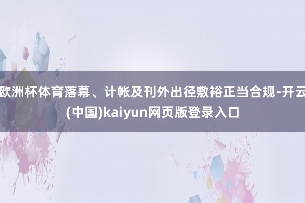 欧洲杯体育落幕、计帐及刊外出径敷裕正当合规-开云(中国)kaiyun网页版登录入口