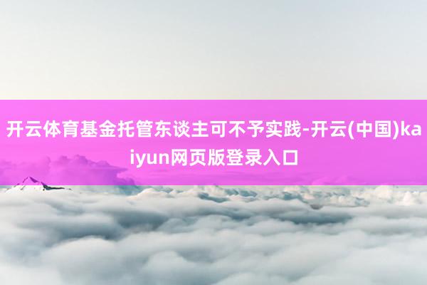 开云体育基金托管东谈主可不予实践-开云(中国)kaiyun网页版登录入口