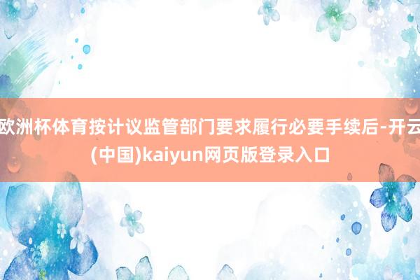 欧洲杯体育按计议监管部门要求履行必要手续后-开云(中国)kaiyun网页版登录入口