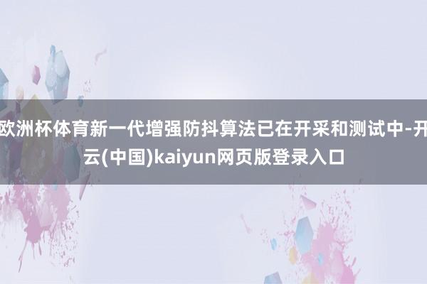 欧洲杯体育新一代增强防抖算法已在开采和测试中-开云(中国)kaiyun网页版登录入口