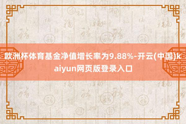 欧洲杯体育基金净值增长率为9.88%-开云(中国)kaiyun网页版登录入口