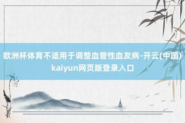 欧洲杯体育不适用于调整血管性血友病-开云(中国)kaiyun网页版登录入口