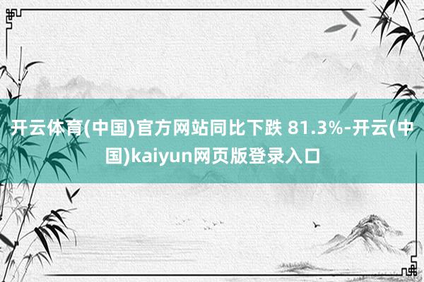 开云体育(中国)官方网站同比下跌 81.3%-开云(中国)kaiyun网页版登录入口